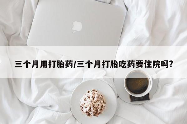 卖正品米非米索购买微信三个月用打胎药/三个月打胎吃药要住院吗?