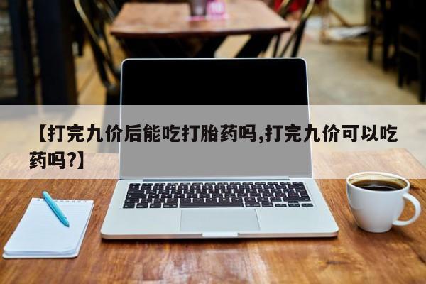 卖正品米非米索购买微信【打完九价后能吃打胎药吗,打完九价可以吃药吗?】