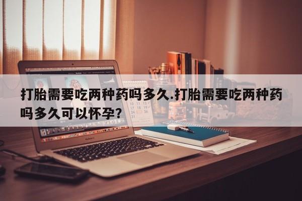 卖正品米非米索购买微信打胎需要吃两种药吗多久.打胎需要吃两种药吗多久可以怀孕？