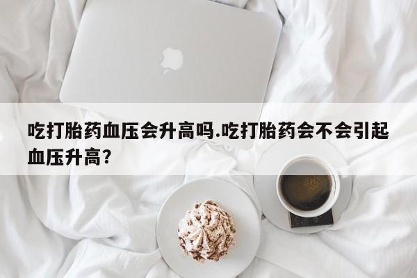 卖正品米非米索购买微信吃打胎药血压会升高吗.吃打胎药会不会引起血压升高？