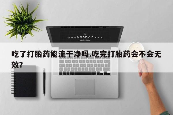 卖正品米非米索购买微信吃了打胎药能流干净吗.吃完打胎药会不会无效？