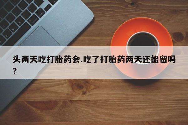 卖正品米非米索购买微信头两天吃打胎药会.吃了打胎药两天还能留吗？