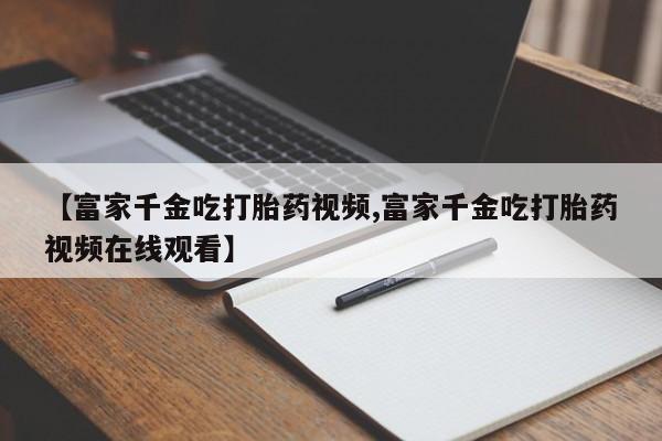 卖正品米非米索购买微信【富家千金吃打胎药视频,富家千金吃打胎药视频在线观看】