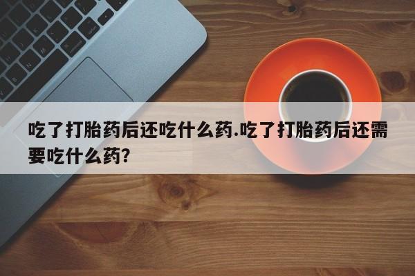 卖正品米非米索购买微信吃了打胎药后还吃什么药.吃了打胎药后还需要吃什么药？