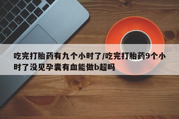 卖正品米非米索购买微信吃完打胎药有九个小时了/吃完打胎药9个小时了没见孕囊有血能做b超吗