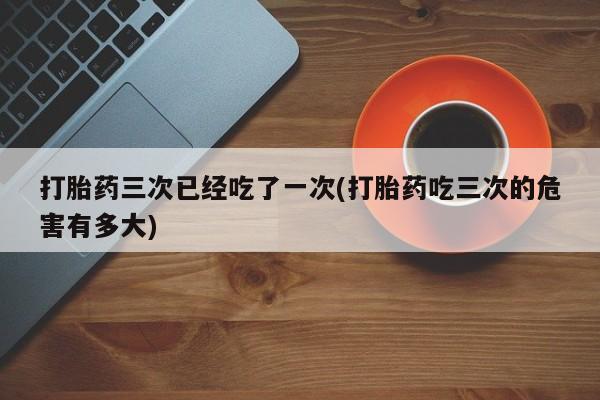 卖正品米非米索购买微信打胎药三次已经吃了一次(打胎药吃三次的危害有多大)
