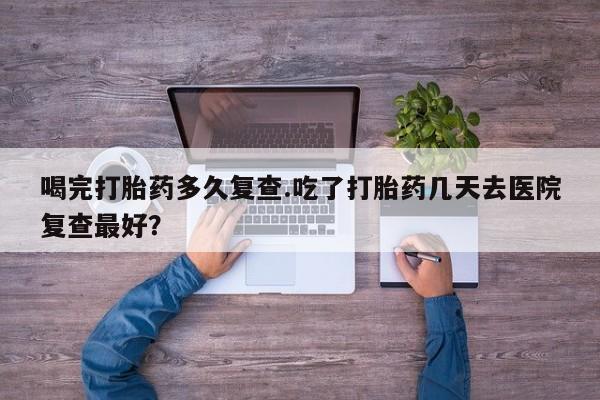 卖正品米非米索购买微信喝完打胎药多久复查.吃了打胎药几天去医院复查最好？