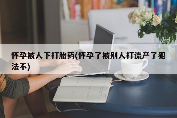 卖正品米非米索购买微信怀孕被人下打胎药(怀孕了被别人打流产了犯法不)