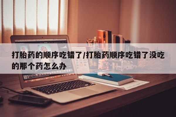 卖正品米非米索购买微信打胎药的顺序吃错了/打胎药顺序吃错了没吃的那个药怎么办