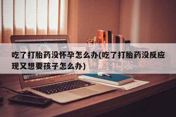 卖正品米非米索购买微信吃了打胎药没怀孕怎么办(吃了打胎药没反应现又想要孩子怎么办)