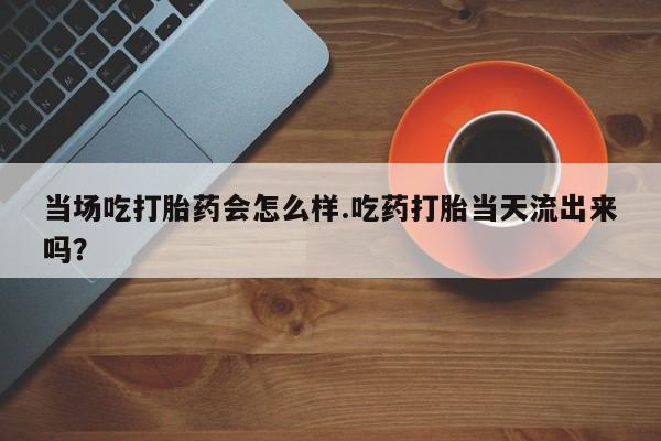 卖正品米非米索购买微信当场吃打胎药会怎么样.吃药打胎当天流出来吗？