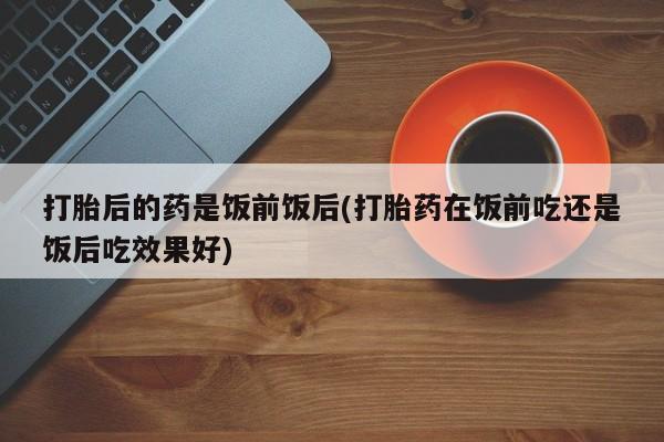 卖正品米非米索购买微信打胎后的药是饭前饭后(打胎药在饭前吃还是饭后吃效果好)