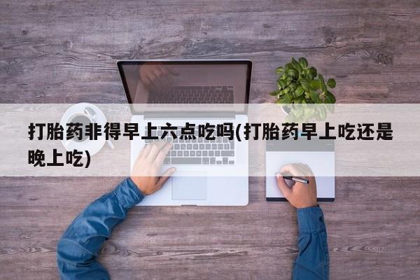 卖正品米非米索购买微信打胎药非得早上六点吃吗(打胎药早上吃还是晚上吃)