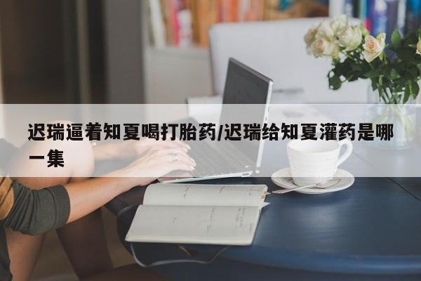 卖正品米非米索购买微信迟瑞逼着知夏喝打胎药/迟瑞给知夏灌药是哪一集