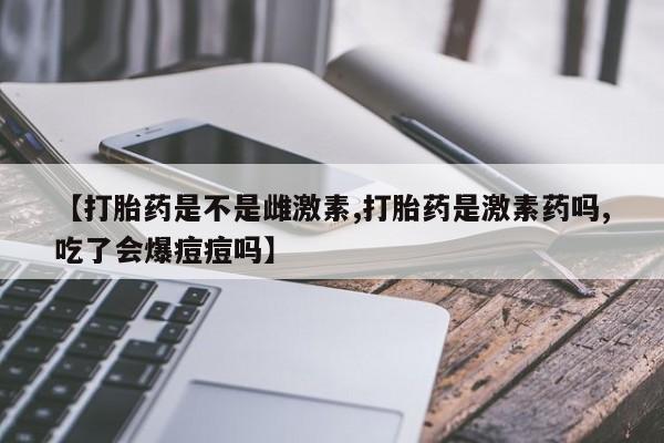 卖正品米非米索购买微信【打胎药是不是雌激素,打胎药是激素药吗,吃了会爆痘痘吗】