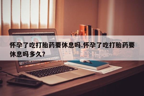 卖正品米非米索购买微信怀孕了吃打胎药要休息吗.怀孕了吃打胎药要休息吗多久？