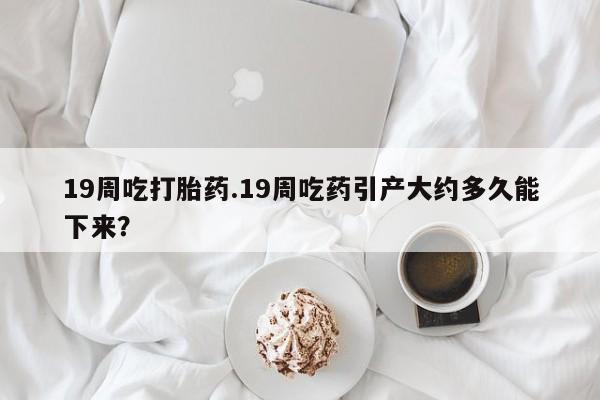 卖正品米非米索购买微信19周吃打胎药.19周吃药引产大约多久能下来？