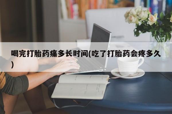 卖正品米非米索购买微信喝完打胎药痛多长时间(吃了打胎药会疼多久)
