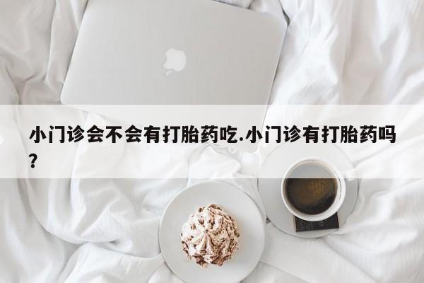 卖正品米非米索购买微信小门诊会不会有打胎药吃.小门诊有打胎药吗？