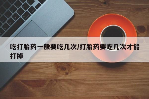 卖正品米非米索购买微信吃打胎药一般要吃几次/打胎药要吃几次才能打掉