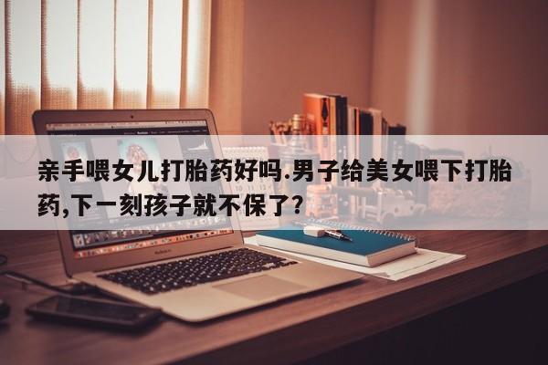 卖正品米非米索购买微信亲手喂女儿打胎药好吗.男子给美女喂下打胎药,下一刻孩子就不保了？