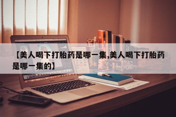 卖正品米非米索购买微信【美人喝下打胎药是哪一集,美人喝下打胎药是哪一集的】