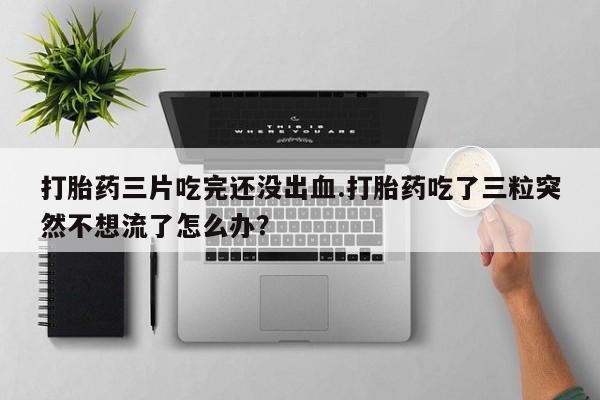 卖正品米非米索购买微信打胎药三片吃完还没出血.打胎药吃了三粒突然不想流了怎么办?