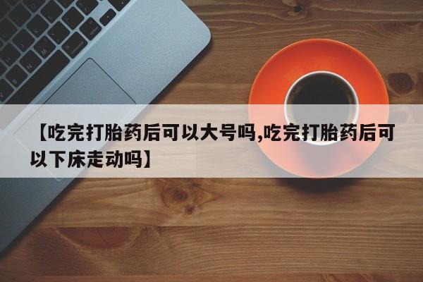 卖正品米非米索购买微信【吃完打胎药后可以大号吗,吃完打胎药后可以下床走动吗】