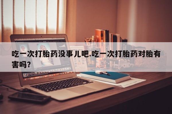 卖正品米非米索购买微信吃一次打胎药没事儿吧.吃一次打胎药对胎有害吗？