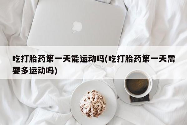 卖正品米非米索购买微信吃打胎药第一天能运动吗(吃打胎药第一天需要多运动吗)
